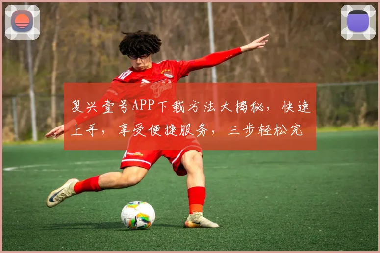 复兴壹号APP下载方法大揭秘，快速上手，享受便捷服务，三步轻松完成，不容错过